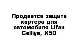 Продается защита картера для автомобиля Lifan Celliya, X50